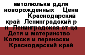 автолюлька ддля новорожденных  › Цена ­ 2 100 - Краснодарский край, Ленинградский р-н, Ленинградская ст-ца Дети и материнство » Коляски и переноски   . Краснодарский край